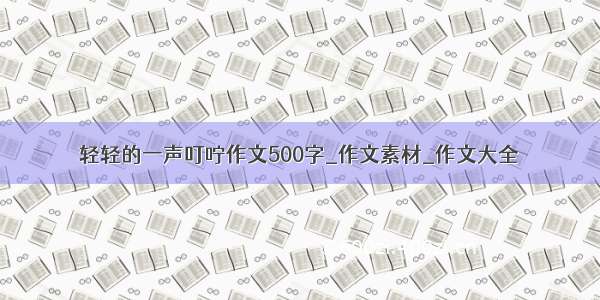 轻轻的一声叮咛作文500字_作文素材_作文大全