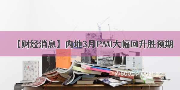 【财经消息】内地3月PMI大幅回升胜预期
