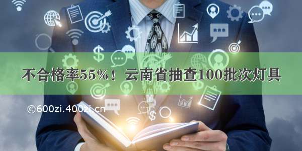 不合格率55%！云南省抽查100批次灯具