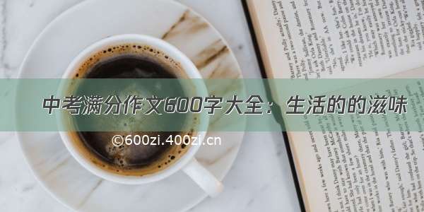 ​中考满分作文600字大全：生活的的滋味