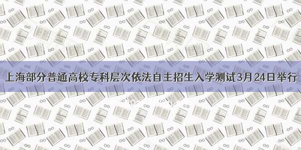 上海部分普通高校专科层次依法自主招生入学测试3月24日举行