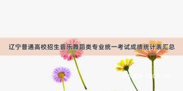 辽宁普通高校招生音乐舞蹈类专业统一考试成绩统计表汇总