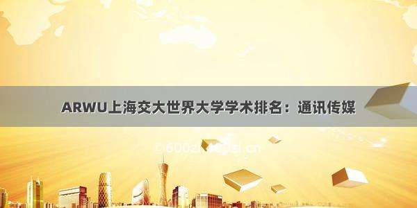 ARWU上海交大世界大学学术排名：通讯传媒