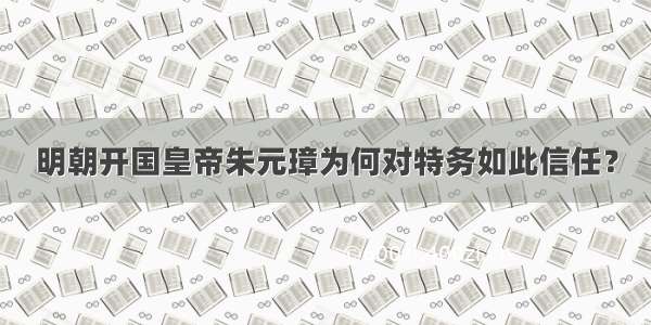 明朝开国皇帝朱元璋为何对特务如此信任？