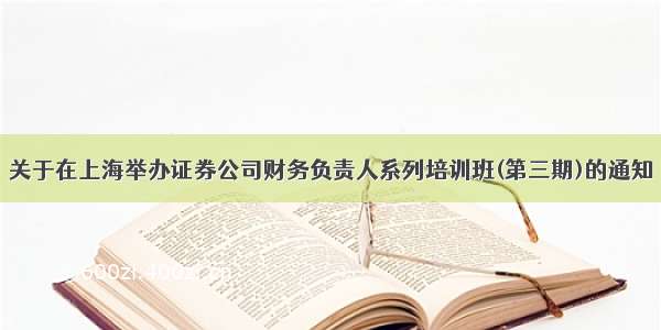 关于在上海举办证券公司财务负责人系列培训班(第三期)的通知