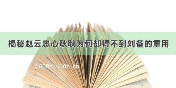 揭秘赵云忠心耿耿为何却得不到刘备的重用