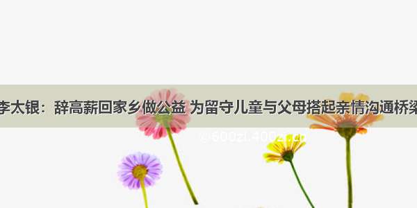 李太银：辞高薪回家乡做公益 为留守儿童与父母搭起亲情沟通桥梁