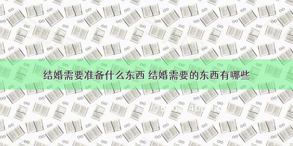 结婚需要准备什么东西 结婚需要的东西有哪些