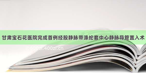 甘肃宝石花医院完成首例经股静脉带涤纶套中心静脉导管置入术