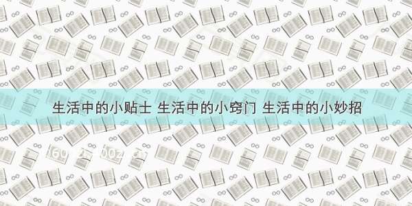 生活中的小贴士 生活中的小窍门 生活中的小妙招