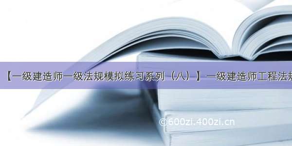 【一级建造师一级法规模拟练习系列（八）】一级建造师工程法规