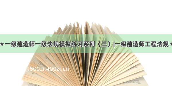 ★一级建造师一级法规模拟练习系列（三）|一级建造师工程法规★