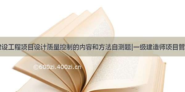 ★建设工程项目设计质量控制的内容和方法自测题|一级建造师项目管理★