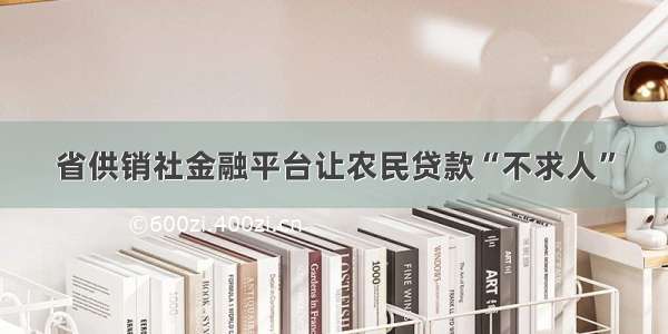 省供销社金融平台让农民贷款“不求人”