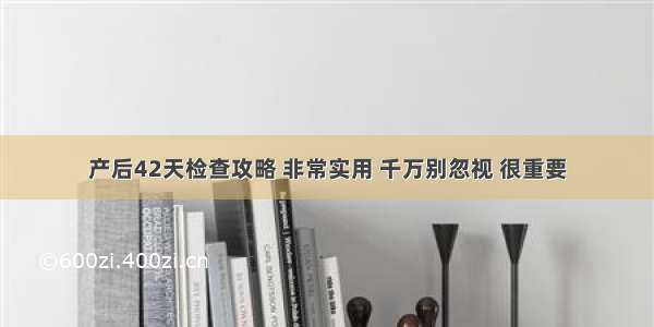 产后42天检查攻略 非常实用 千万别忽视 很重要