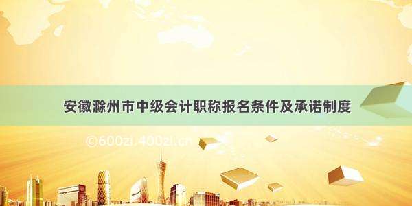 安徽滁州市中级会计职称报名条件及承诺制度