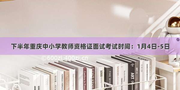 下半年重庆中小学教师资格证面试考试时间：1月4日-5日