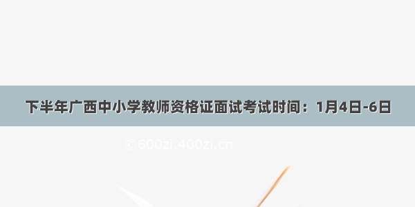 下半年广西中小学教师资格证面试考试时间：1月4日-6日