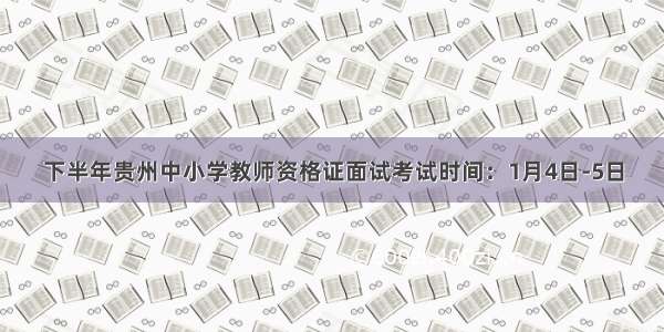 下半年贵州中小学教师资格证面试考试时间：1月4日-5日