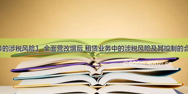 【租赁业务的涉税风险】 全面营改增后 租赁业务中的涉税风险及其控制的合同签订技巧