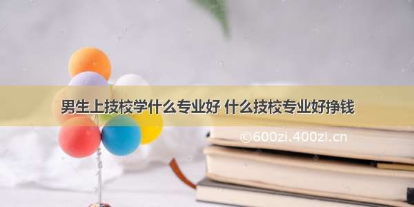 男生上技校学什么专业好 什么技校专业好挣钱