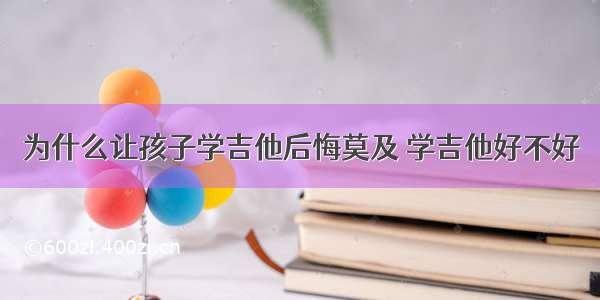 为什么让孩子学吉他后悔莫及 学吉他好不好