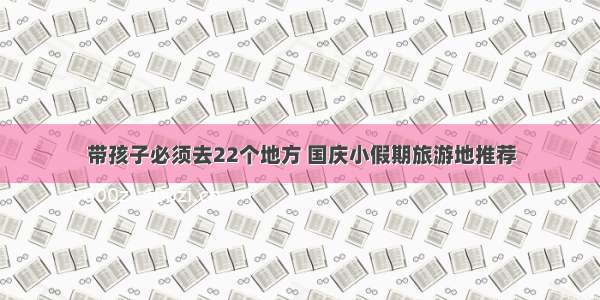 带孩子必须去22个地方 国庆小假期旅游地推荐