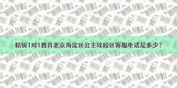 精锐1对1教育北京海淀区公主坟校区客服电话是多少？