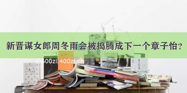 新晋谋女郎周冬雨会被捣腾成下一个章子怡？