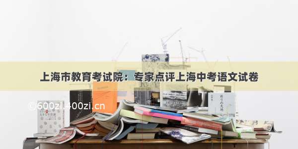 上海市教育考试院：专家点评上海中考语文试卷