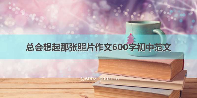 总会想起那张照片作文600字初中范文