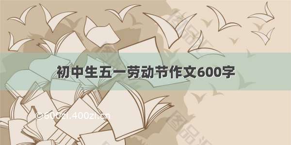 初中生五一劳动节作文600字