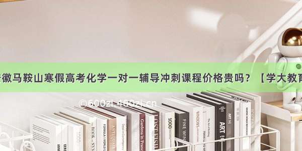 安徽马鞍山寒假高考化学一对一辅导冲刺课程价格贵吗？【学大教育】