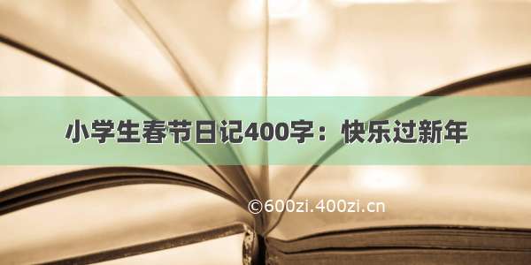 小学生春节日记400字：快乐过新年