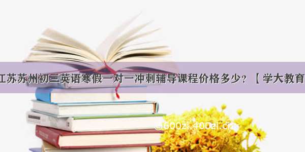 江苏苏州初三英语寒假一对一冲刺辅导课程价格多少？【学大教育】