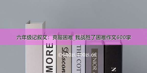 六年级记叙文：克服困难_我战胜了困难作文600字