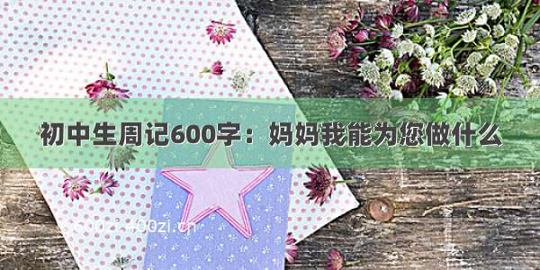 初中生周记600字：妈妈我能为您做什么