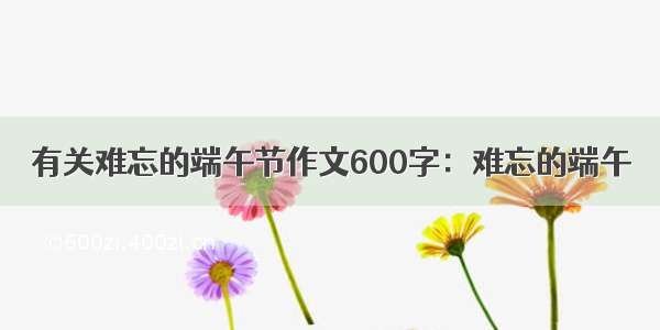 有关难忘的端午节作文600字：难忘的端午