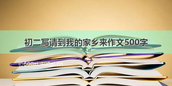 初二写请到我的家乡来作文500字