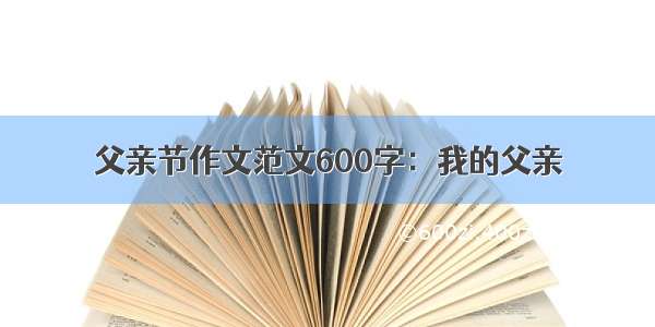 父亲节作文范文600字：我的父亲