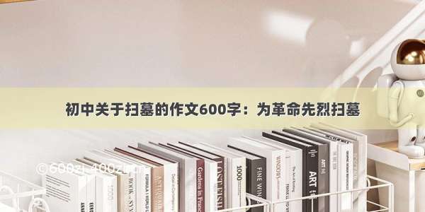 初中关于扫墓的作文600字：为革命先烈扫墓