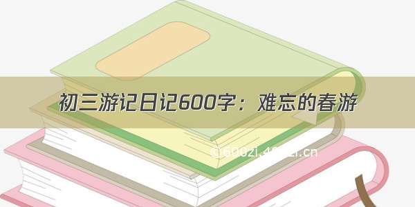 初三游记日记600字：难忘的春游