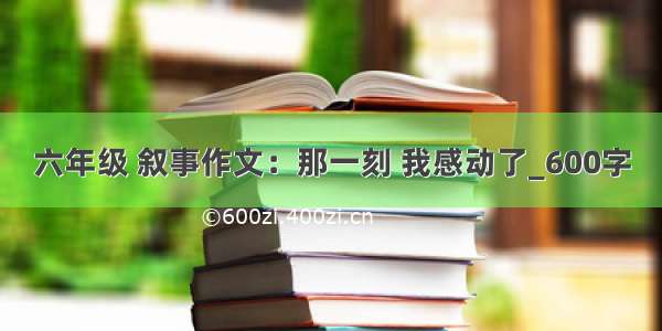 六年级 叙事作文：那一刻 我感动了_600字