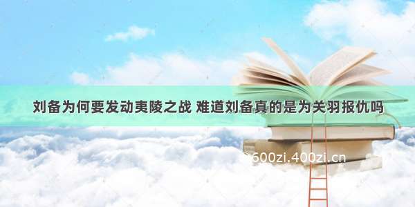 刘备为何要发动夷陵之战 难道刘备真的是为关羽报仇吗