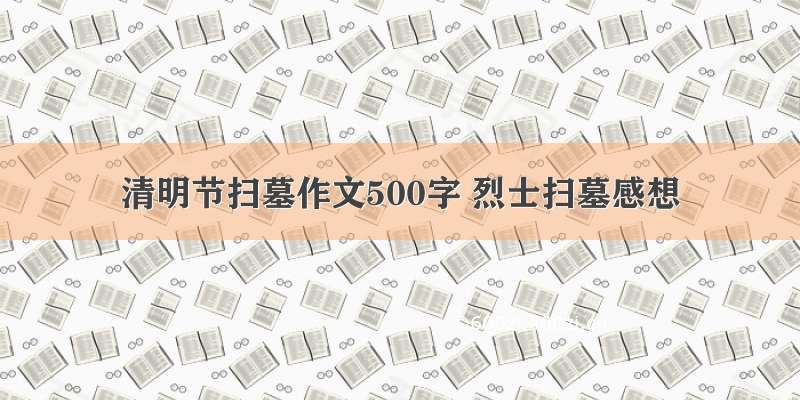 清明节扫墓作文500字 烈士扫墓感想