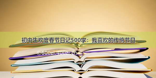 初中生欢度春节日记500字：我喜欢的传统节日