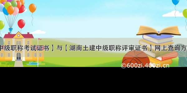 【湖南土建中级职称考试证书】与【湖南土建中级职称评审证书】网上查询方式有什么区别