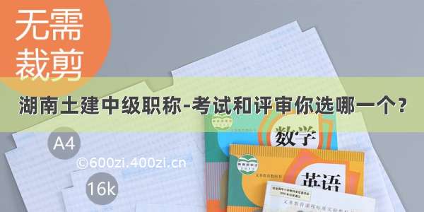 湖南土建中级职称-考试和评审你选哪一个？