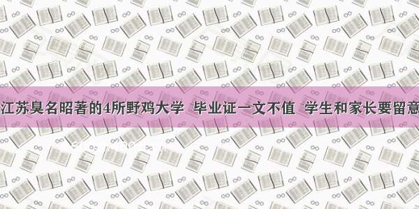 江苏臭名昭著的4所野鸡大学  毕业证一文不值  学生和家长要留意