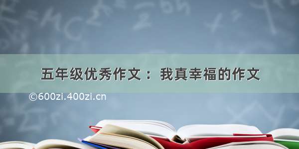 五年级优秀作文 ：我真幸福的作文